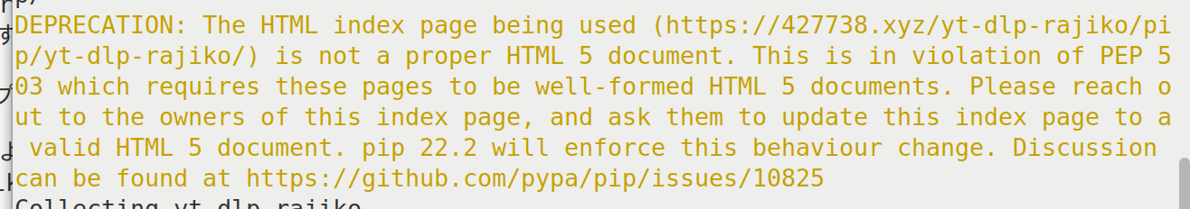 DEPRECATION: The HTML index page being used (https://427738.xyz/yt-dlp-rajiko/pip/yt-dlp-rajiko/) is not a proper HTML 5 document. This is in violation of PEP 503 which requires these pages to be well-formed HTML 5 documents. Please reach out to the owners of this index page, and ask them to update this index page to a valid HTML 5 document. pip 22.2 will enforce this behaviour change. Discussion can be found at https://github.com/pypa/pip/issues/10825
