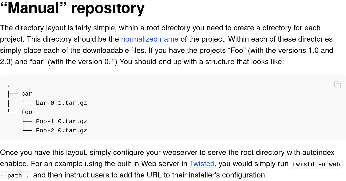 From the python packaging user guide: 'Manual' repository. The directory layout is fairly simple, within a root directory you need to create a directory for each project. This directory should be the normalized name of the project. Within each of these directories simply place each of the downloadable files. If you have the projects 'Foo' (with the versions 1.0 and 2.0) and 'bar' (with the version 0.1). Once you have this layout, simply configure your webserver to serve the root directory with autoindex enabled. For an example using the built in Web server in Twisted, you would simply run twistd -n web --path . and then instruct users to add the URL to their installer’s configuration.